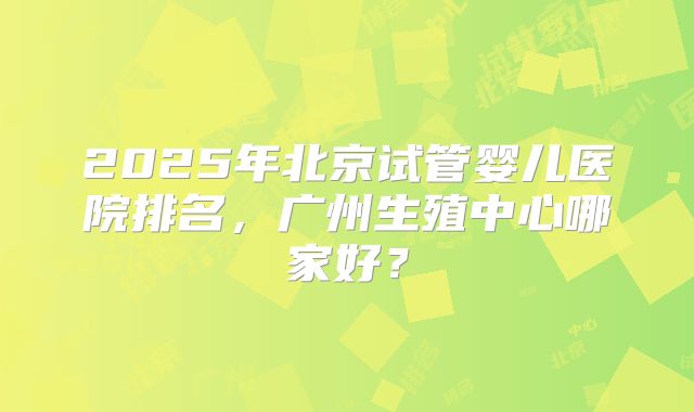 2025年北京试管婴儿医院排名，广州生殖中心哪家好？