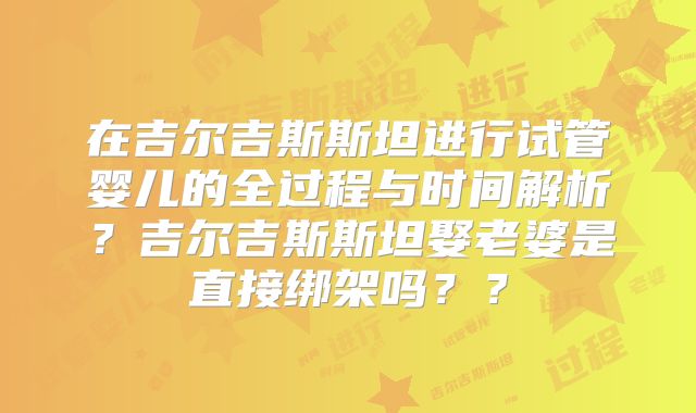 在吉尔吉斯斯坦进行试管婴儿的全过程与时间解析？吉尔吉斯斯坦娶老婆是直接绑架吗？？