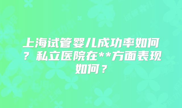 上海试管婴儿成功率如何?私立医院在**方面表现如何?