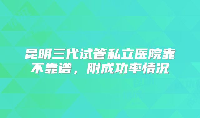 昆明三代试管私立医院靠不靠谱,附成功率情况