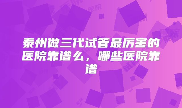 泰州做三代试管最厉害的医院靠谱么,哪些医院靠谱