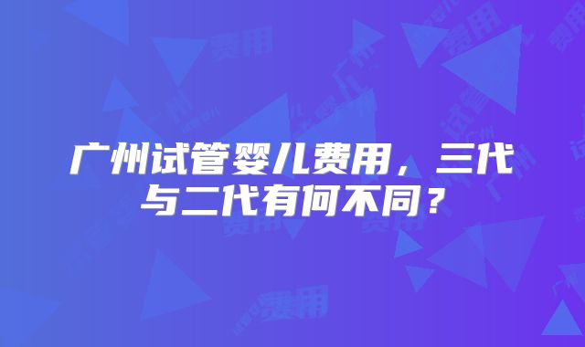 广州试管婴儿费用，三代与二代有何不同？