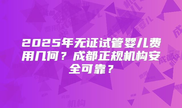 2025年无证试管婴儿费用几何?成都正规机构安全可靠?