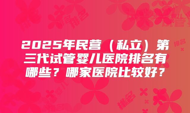 2025年民营（私立）第三代试管婴儿医院排名有哪些？哪家医院比较好？