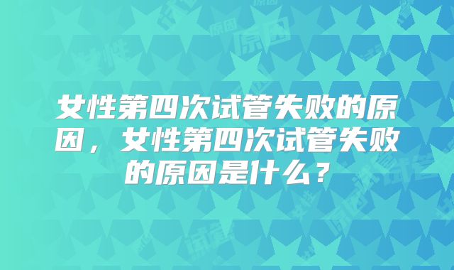 女性第四次试管失败的原因,女性第四次试管失败的原因是什么?