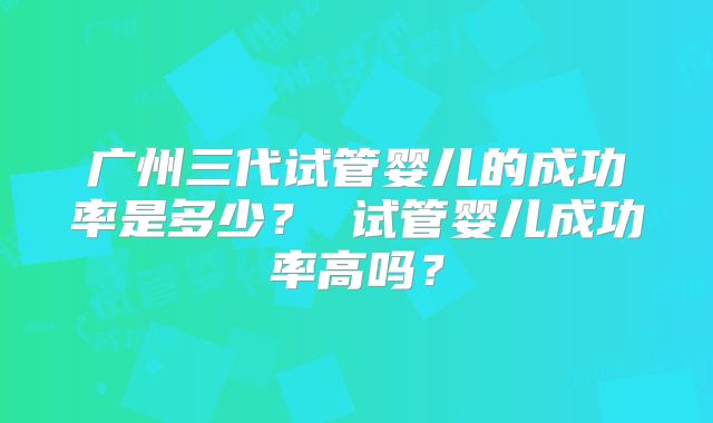 广州三代试管婴儿的成功率是多少？ 试管婴儿成功率高吗？