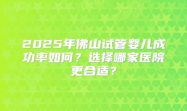 2025年佛山试管婴儿成功率如何？选择哪家医院更合适？