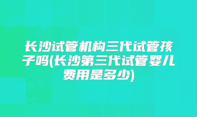 长沙试管机构三代试管孩子吗(长沙第三代试管婴儿费用是多少)