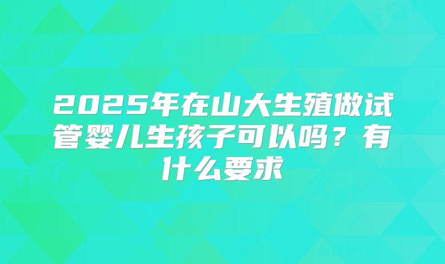 2025年在山大生殖做试管婴儿生孩子可以吗？有什么要求