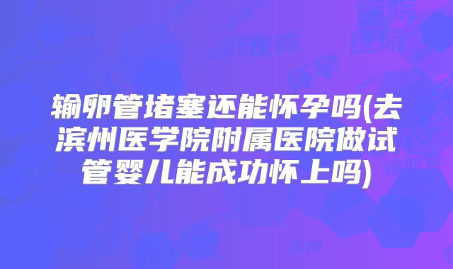 输卵管堵塞还能怀孕吗(去滨州医学院附属医院做试管婴儿能成功怀上吗)