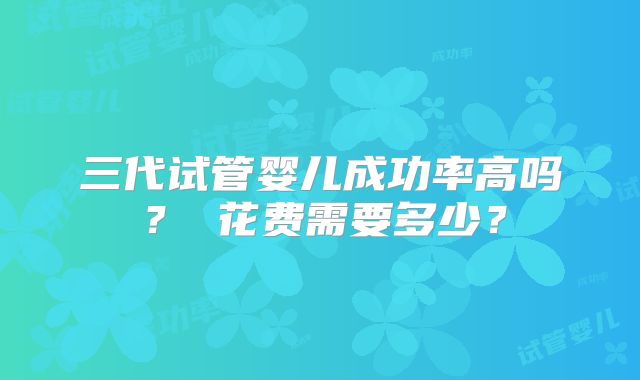 三代试管婴儿成功率高吗? 花费需要多少?