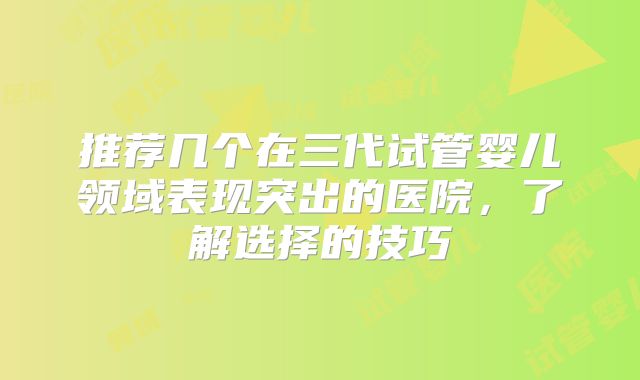 推荐几个在三代试管婴儿领域表现突出的医院,了解选择的技巧