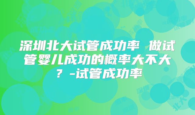 深圳北大试管成功率 做试管婴儿成功的概率大不大？-试管成功率