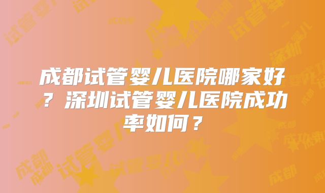 成都试管婴儿医院哪家好?深圳试管婴儿医院成功率如何?