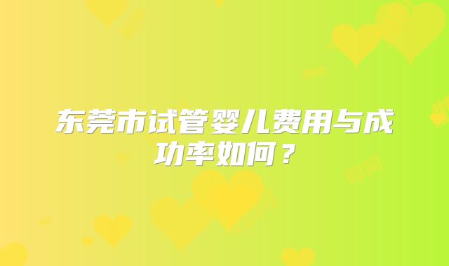 东莞市试管婴儿费用与成功率如何？