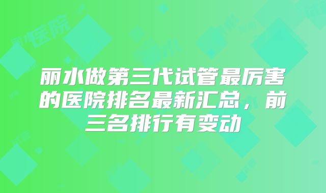丽水做第三代试管最厉害的医院排名最新汇总,前三名排行有变动