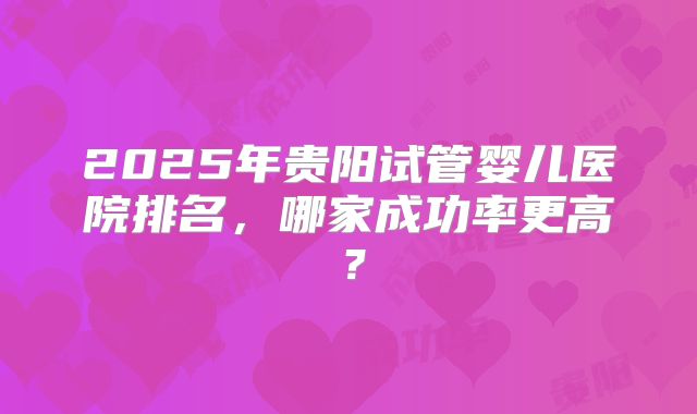2025年贵阳试管婴儿医院排名,哪家成功率更高?
