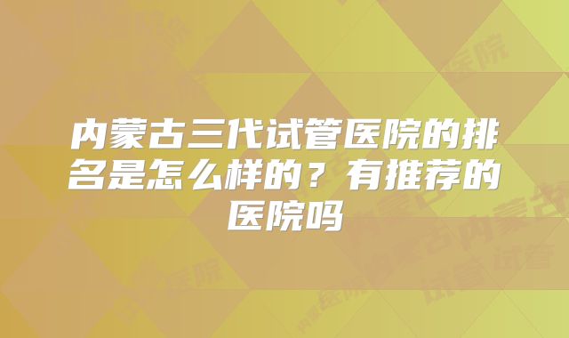 内蒙古三代试管医院的排名是怎么样的?有推荐的医院吗