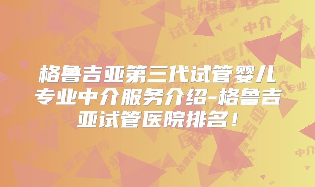 格鲁吉亚第三代试管婴儿专业中介服务介绍-格鲁吉亚试管医院排名!