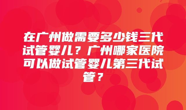 在广州做需要多少钱三代试管婴儿?广州哪家医院可以做试管婴儿第三代试管?