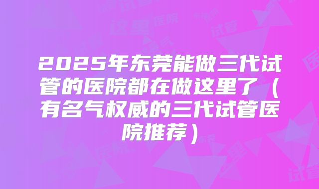 2025年东莞能做三代试管的医院都在做这里了(有名气权威的三代试管医院推荐)