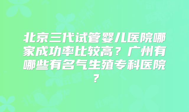 北京三代试管婴儿医院哪家成功率比较高?广州有哪些有名气生殖专科医院?