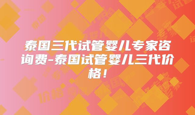 泰国三代试管婴儿专家咨询费-泰国试管婴儿三代价格!