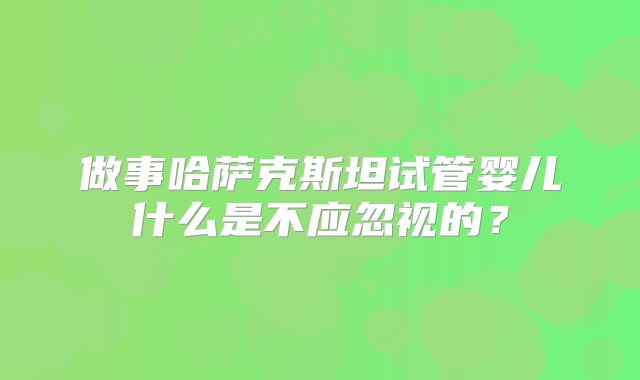 做事哈萨克斯坦试管婴儿什么是不应忽视的？