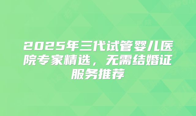 2025年三代试管婴儿医院专家精选,无需结婚证服务推荐