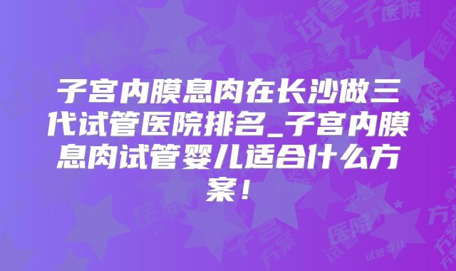 子宫内膜息肉在长沙做三代试管医院排名_子宫内膜息肉试管婴儿适合什么方案！