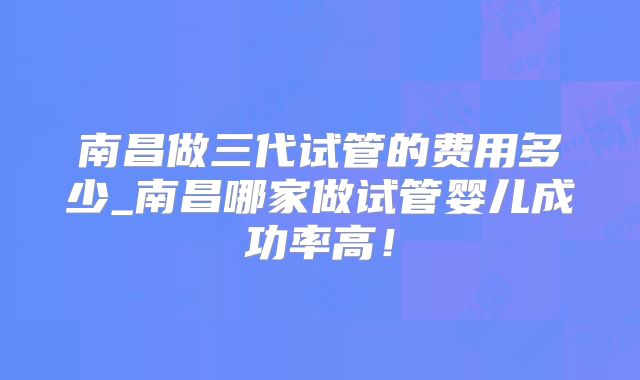 南昌做三代试管的费用多少_南昌哪家做试管婴儿成功率高!