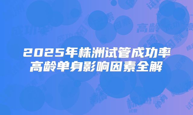 2025年株洲试管成功率高龄单身影响因素全解