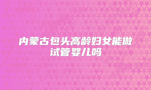 内蒙古包头高龄妇女能做试管婴儿吗