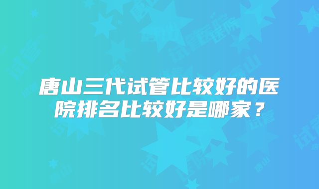 唐山三代试管比较好的医院排名比较好是哪家?