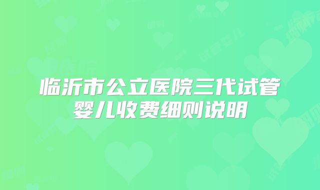 临沂市公立医院三代试管婴儿收费细则说明