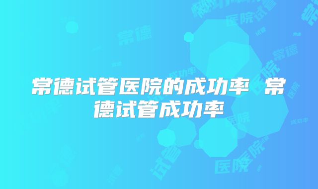 常德试管医院的成功率 常德试管成功率
