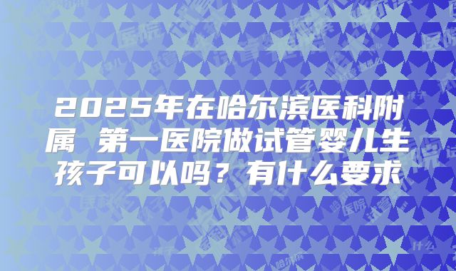 2025年在哈尔滨医科附属 第一医院做试管婴儿生孩子可以吗？有什么要求