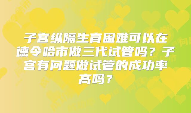 子宫纵隔生育困难可以在德令哈市做三代试管吗?子宫有问题做试管的成功率高吗?