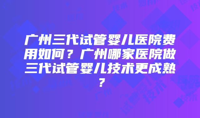 广州三代试管婴儿医院费用如何?广州哪家医院做三代试管婴儿技术更成熟?