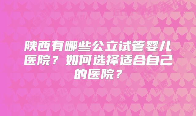 陕西有哪些公立试管婴儿医院?如何选择适合自己的医院?