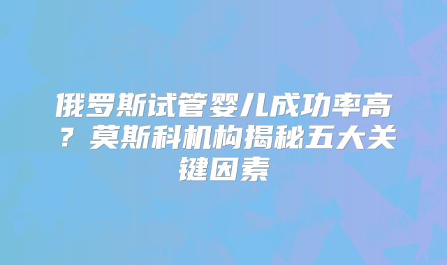 俄罗斯试管婴儿成功率高?莫斯科机构揭秘五大关键因素