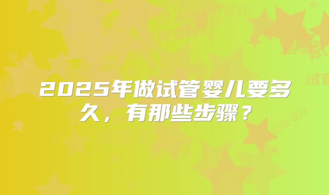 2025年做试管婴儿要多久，有那些步骤？