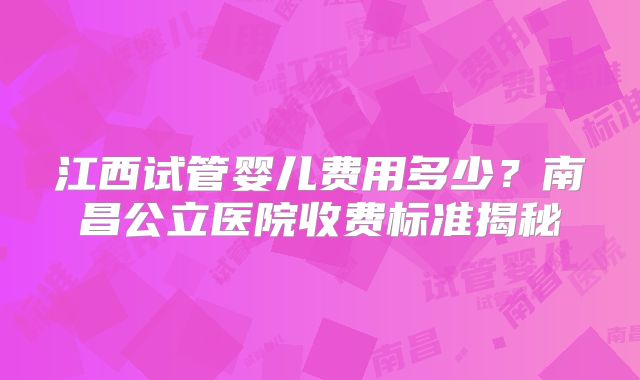 江西试管婴儿费用多少?南昌公立医院收费标准揭秘