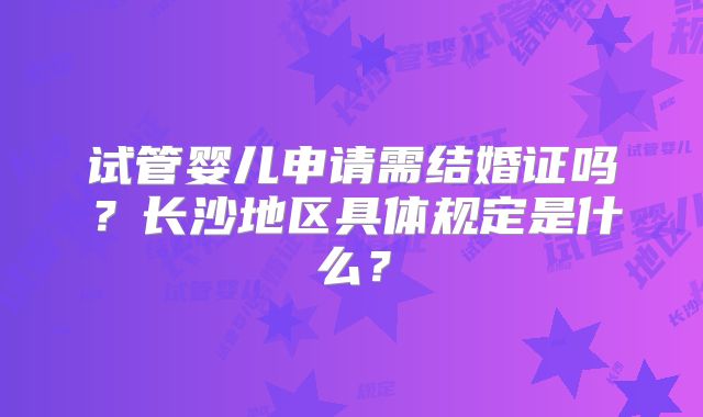 试管婴儿申请需结婚证吗?长沙地区具体规定是什么?