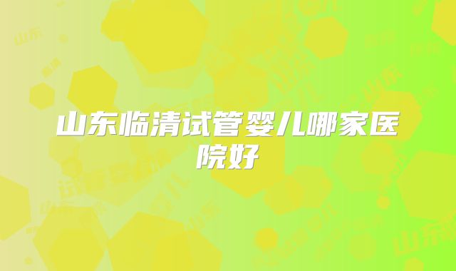 山东临清试管婴儿哪家医院好