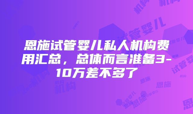 恩施试管婴儿私人机构费用汇总，总体而言准备3-10万差不多了