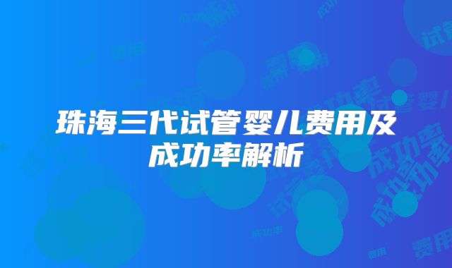 珠海三代试管婴儿费用及成功率解析