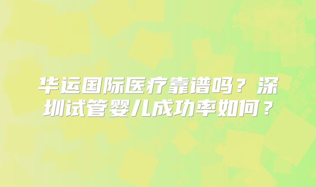 华运国际医疗靠谱吗?深圳试管婴儿成功率如何?