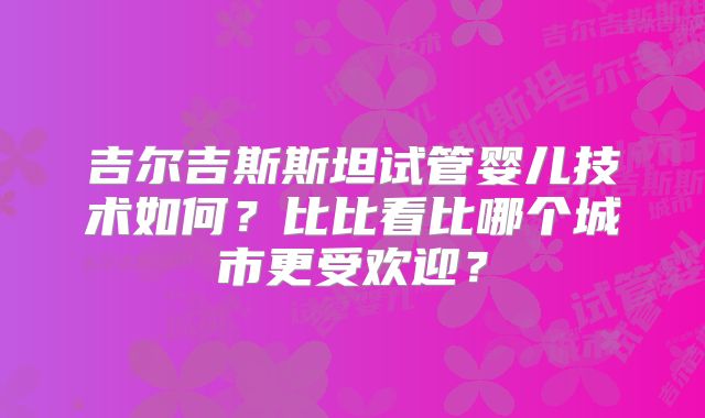 吉尔吉斯斯坦试管婴儿技术如何？比比看比哪个城市更受欢迎？