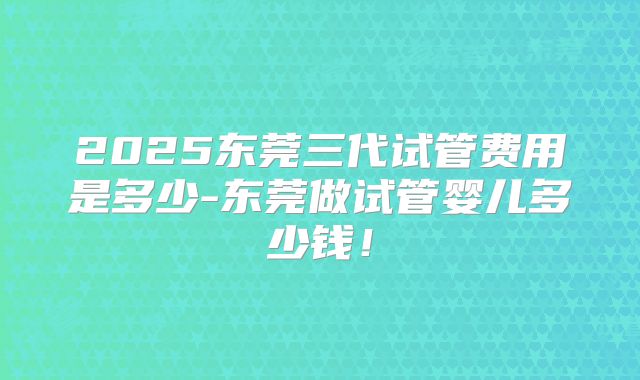 2025东莞三代试管费用是多少-东莞做试管婴儿多少钱！